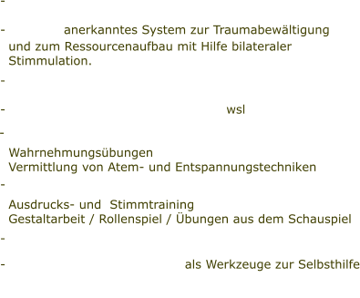 -                       -              anerkanntes System zur Traumabewältigung    und zum Ressourcenaufbau mit Hilfe bilateraler    Stimmulation. -   -                                                     wsl     Wahrnehmungsübungen   Vermittlung von Atem- und Entspannungstechniken -                               Ausdrucks- und  Stimmtraining   Gestaltarbeit / Rollenspiel / Übungen aus dem Schauspiel -  - 					   als Werkzeuge zur Selbsthilfe    -